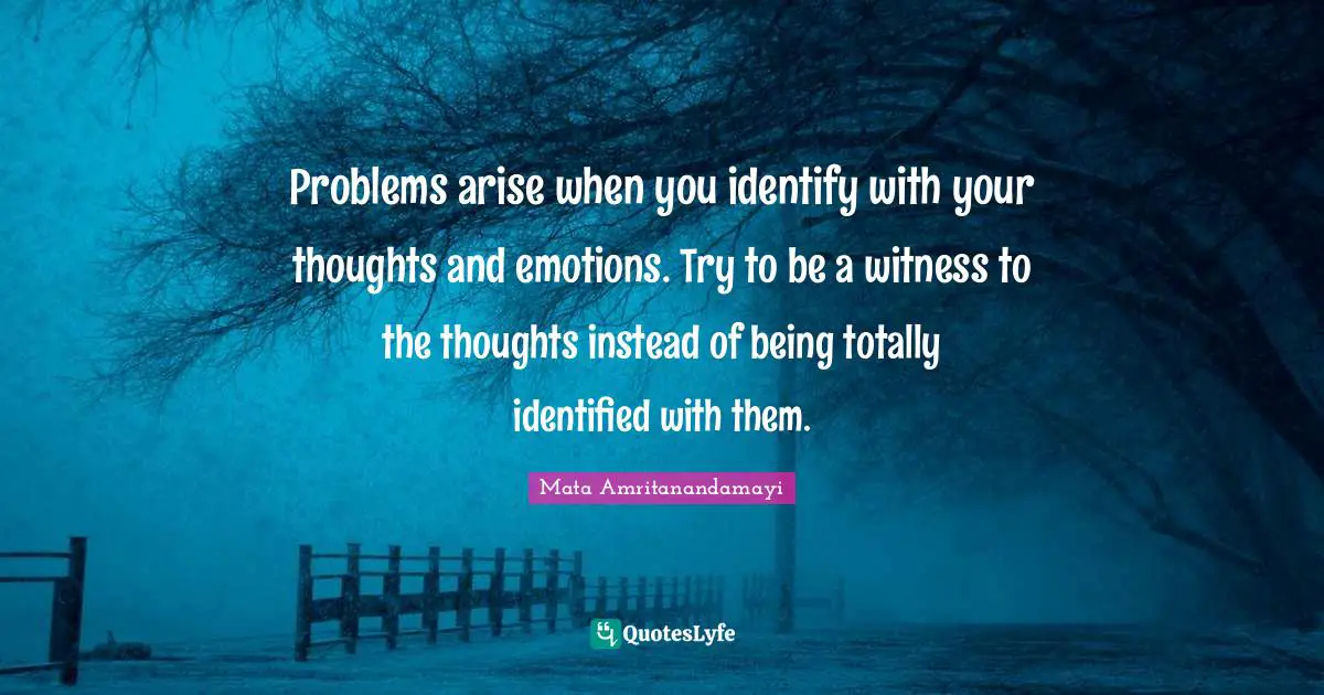 Problems arise when you identify with your thoughts and emotions. Try to be a witness to the thoughts instead of being totally identified with them.