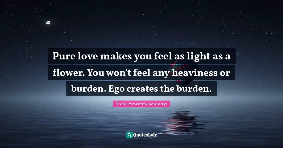 Pure love makes you feel as light as a flower. You won't feel any heaviness or burden. Ego creates the burden.