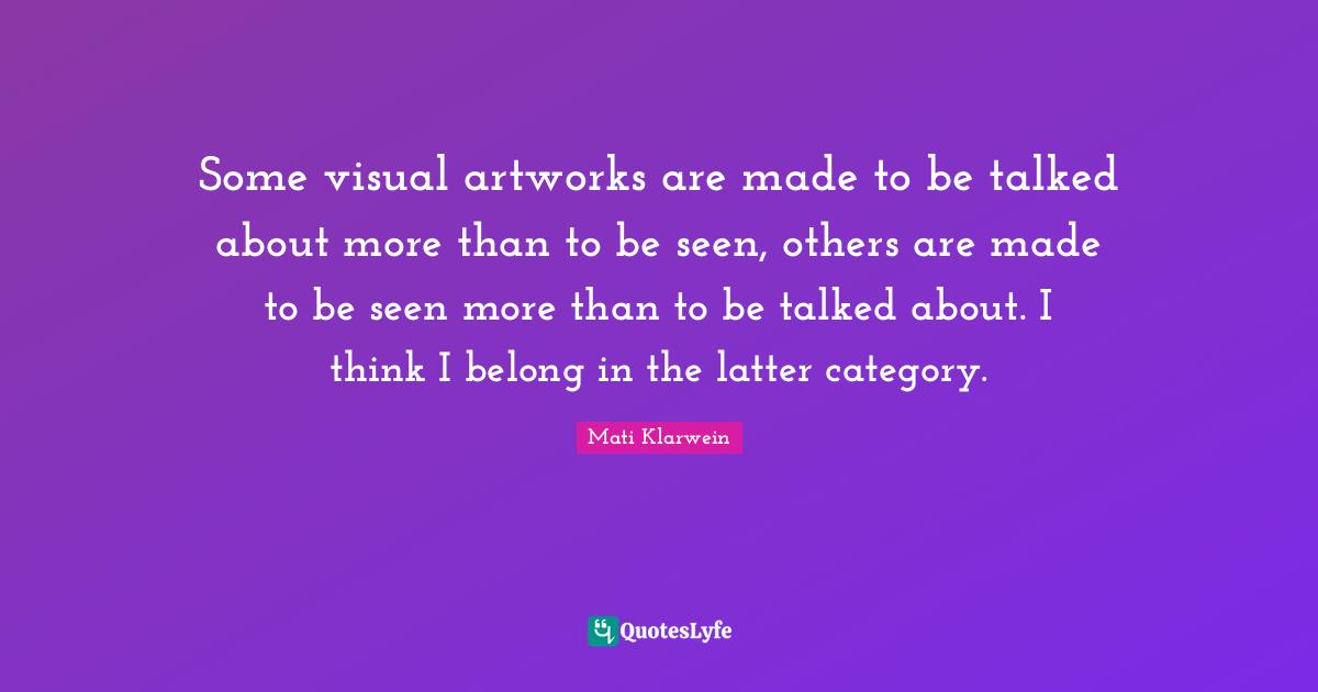 Some visual artworks are made to be talked about more than to be seen, others are made to be seen more than to be talked about. I think I belong in the latter category.