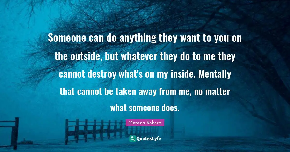 Someone can do anything they want to you on the outside, but whatever they do to me they cannot destroy what's on my inside. Mentally that cannot be taken away from me, no matter what someone does.