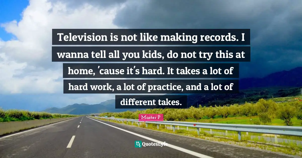 Television is not like making records. I wanna tell all you kids, do not try this at home, 'cause it's hard. It takes a lot of hard work, a lot of practice, and a lot of different takes.