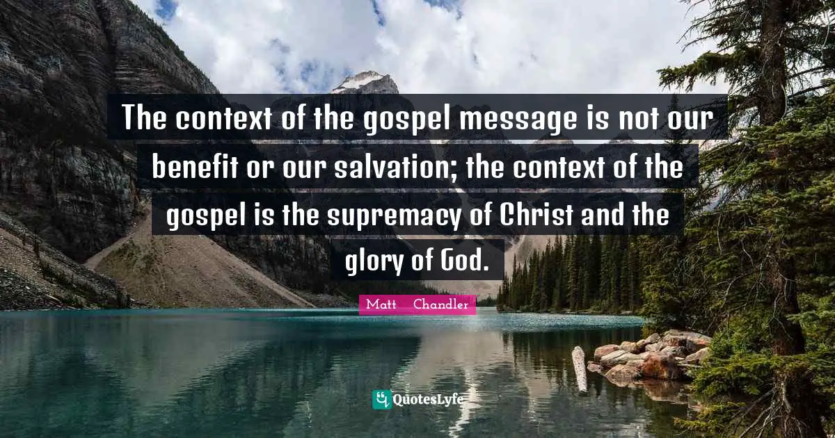 Matt      Chandler Quotes: "The context of the gospel message is not our benefit or our salvation; the context of the gospel is the supremacy of Christ and the glory of God."