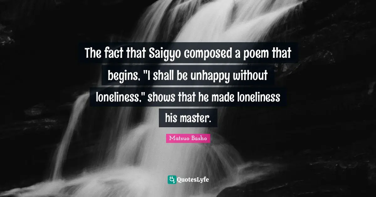 The fact that Saigyo composed a poem that begins, "I shall be unhappy without loneliness," shows that he made loneliness his master.