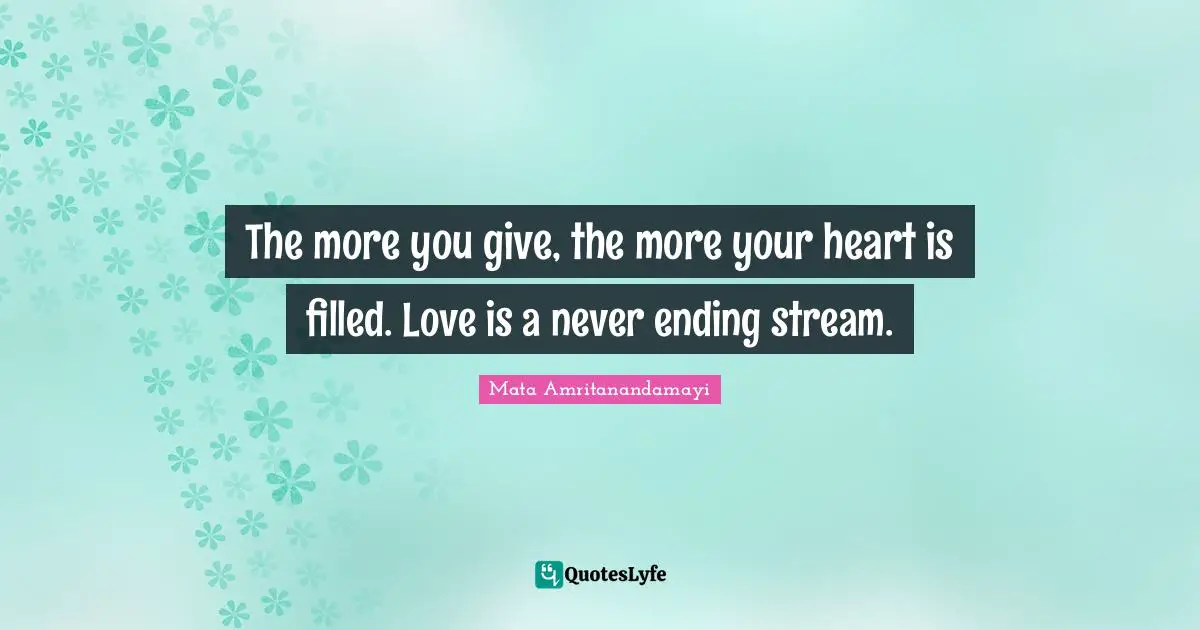 The more you give, the more your heart is filled. Love is a never ending stream.