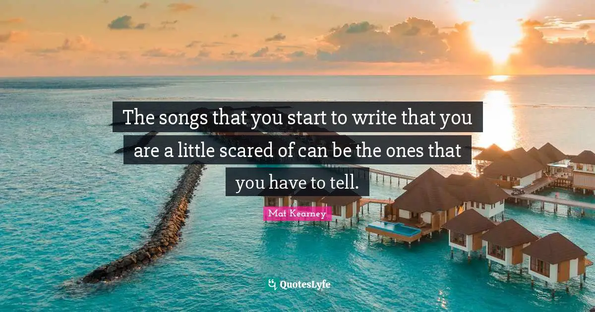 The songs that you start to write that you are a little scared of can be the ones that you have to tell.