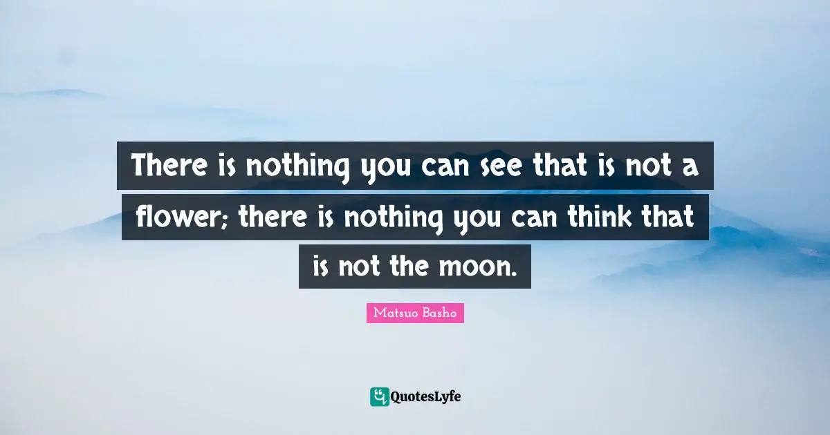 Matsuo Basho Quotes: "There is nothing you can see that is not a flower; there is nothing you can think that is not the moon."