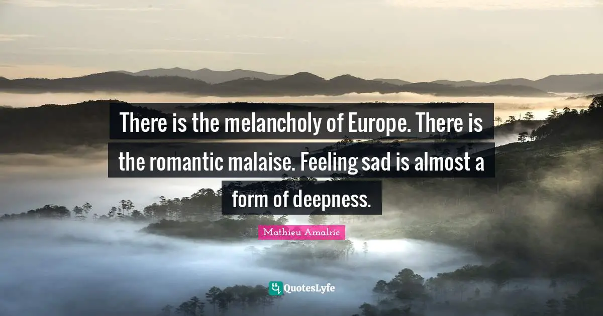 There is the melancholy of Europe. There is the romantic malaise. Feeling sad is almost a form of deepness.