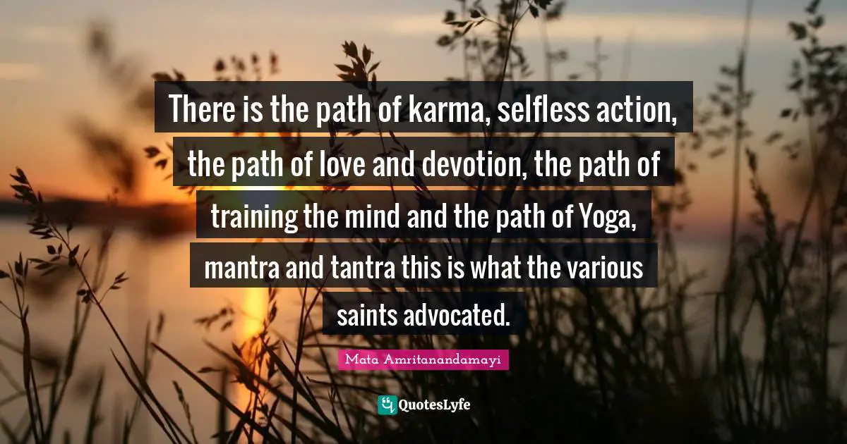 There is the path of karma, selfless action, the path of love and devotion, the path of training the mind and the path of Yoga, mantra and tantra this is what the various saints advocated.