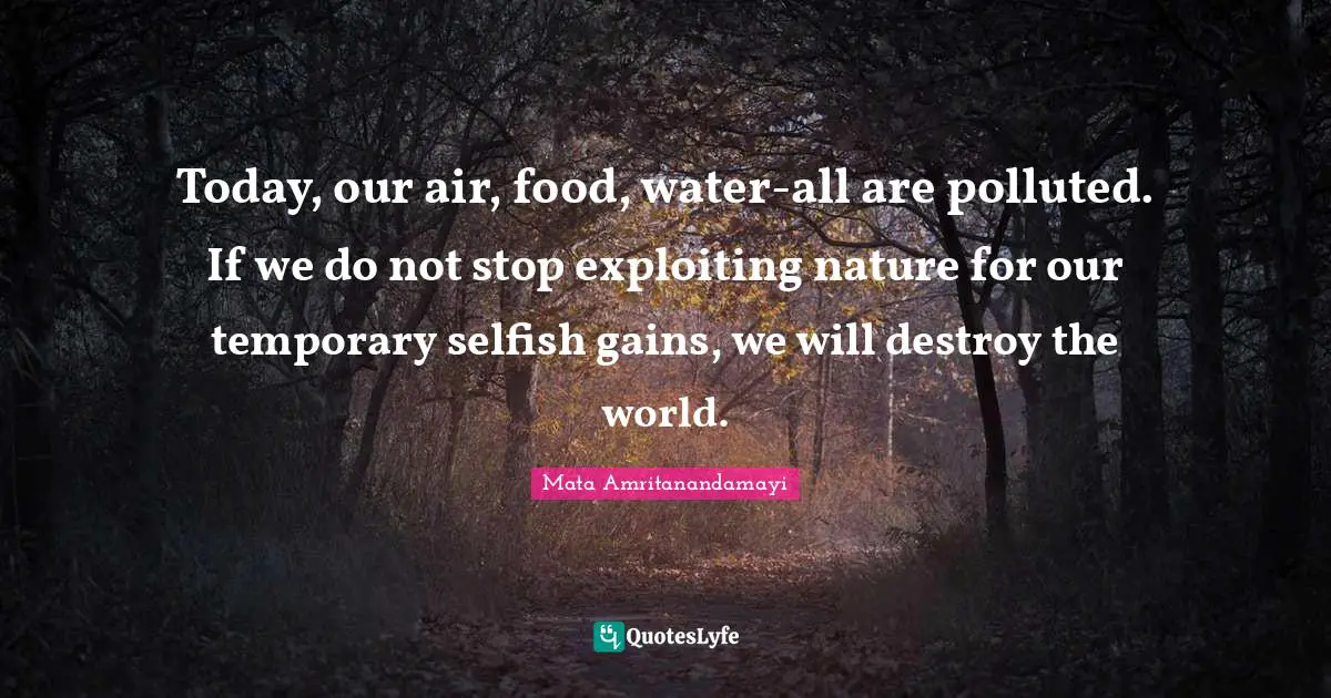 Today, our air, food, water-all are polluted. If we do not stop exploiting nature for our temporary selfish gains, we will destroy the world.