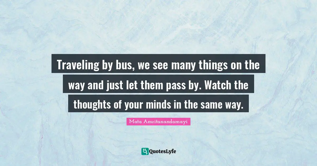 Traveling by bus, we see many things on the way and just let them pass by. Watch the thoughts of your minds in the same way.