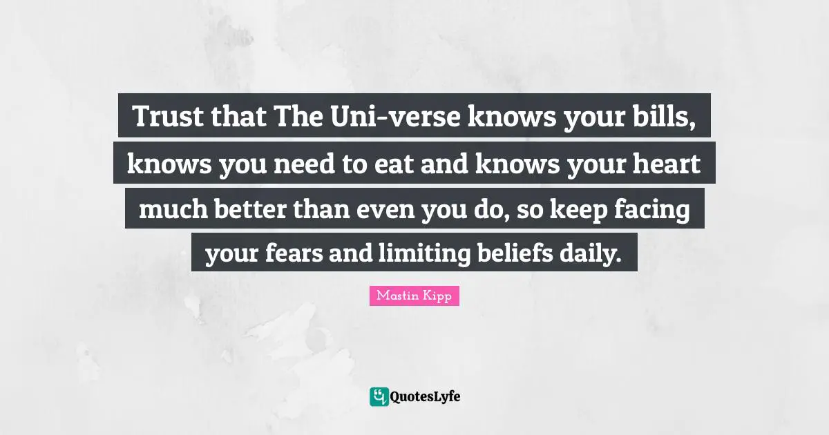 Mastin Kipp Quotes: "Trust that The Uni-verse knows your bills, knows you need to eat and knows your heart much better than even you do, so keep facing your fears and limiting beliefs daily."