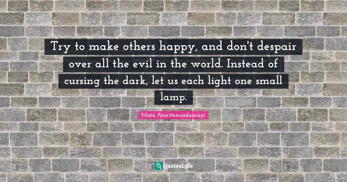 Try to make others happy, and don't despair over all the evil in the world. Instead of cursing the dark, let us each light one small lamp.