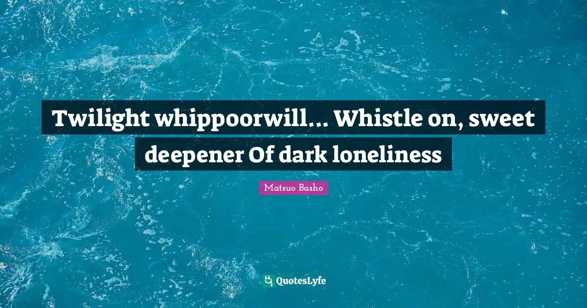 Twilight whippoorwill... Whistle on, sweet deepener Of dark loneliness