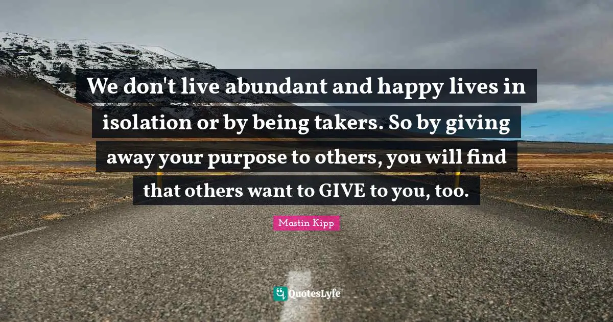 Mastin Kipp Quotes: "We don't live abundant and happy lives in isolation or by being takers. So by giving away your purpose to others, you will find that others want to GIVE to you, too."