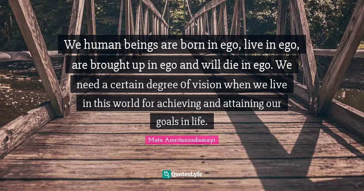 We human beings are born in ego, live in ego, are brought up in ego and will die in ego. We need a certain degree 0f vision when we live in this world for achieving and attaining our goals in life.