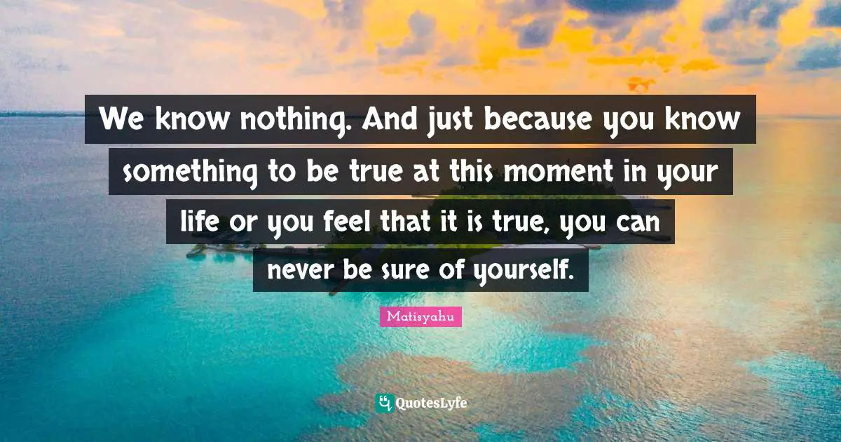 We know nothing. And just because you know something to be true at this moment in your life or you feel that it is true, you can never be sure of yourself.