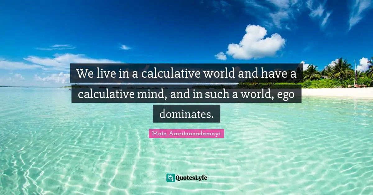 We live in a calculative world and have a calculative mind, and in such a world, ego dominates.