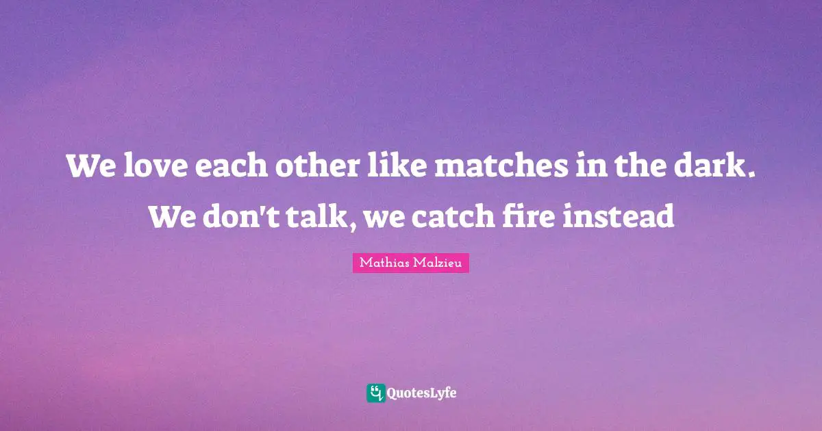 We love each other like matches in the dark. We don't talk, we catch fire instead