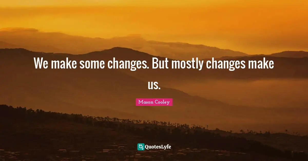We make some changes. But mostly changes make us.