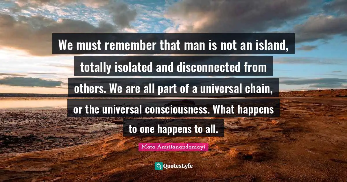 We must remember that man is not an island, totally isolated and disconnected from others. We are all part of a universal chain, or the universal consciousness. What happens to one happens to all.