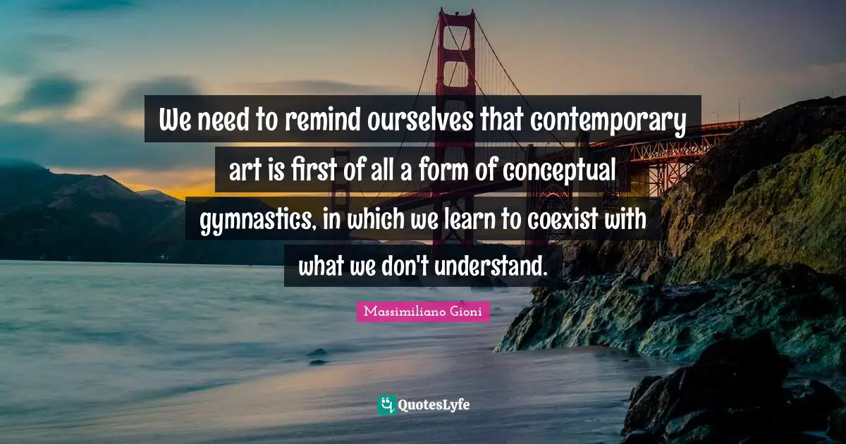 We need to remind ourselves that contemporary art is first of all a form of conceptual gymnastics, in which we learn to coexist with what we don't understand.