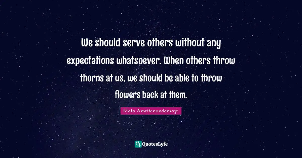 We should serve others without any expectations whatsoever. When others throw thorns at us, we should be able to throw flowers back at them.