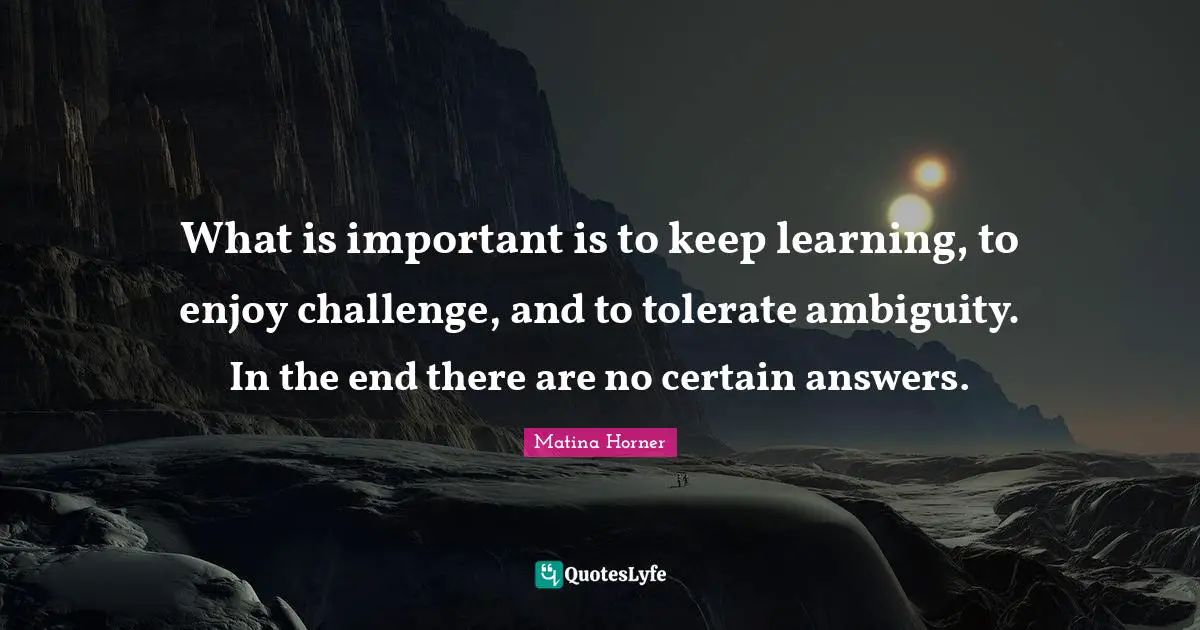 What is important is to keep learning, to enjoy challenge, and to tolerate ambiguity. In the end there are no certain answers.