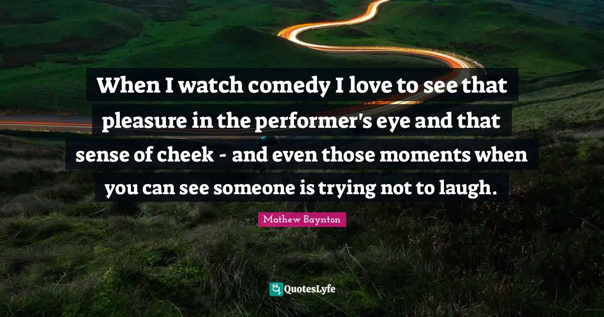 When I watch comedy I love to see that pleasure in the performer's eye and that sense of cheek - and even those moments when you can see someone is trying not to laugh.