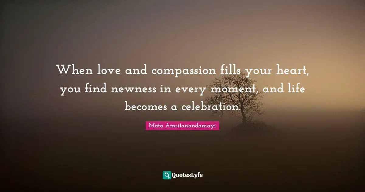 When love and compassion fills your heart, you find newness in every moment, and life becomes a celebration.