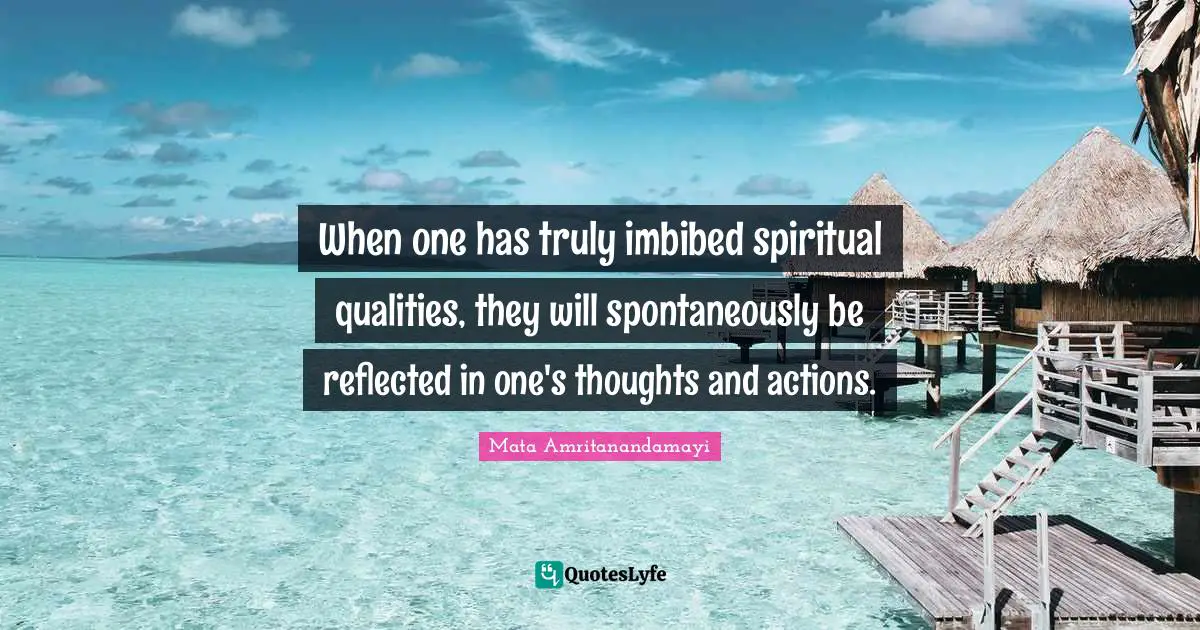 When one has truly imbibed spiritual qualities, they will spontaneously be reflected in one's thoughts and actions.