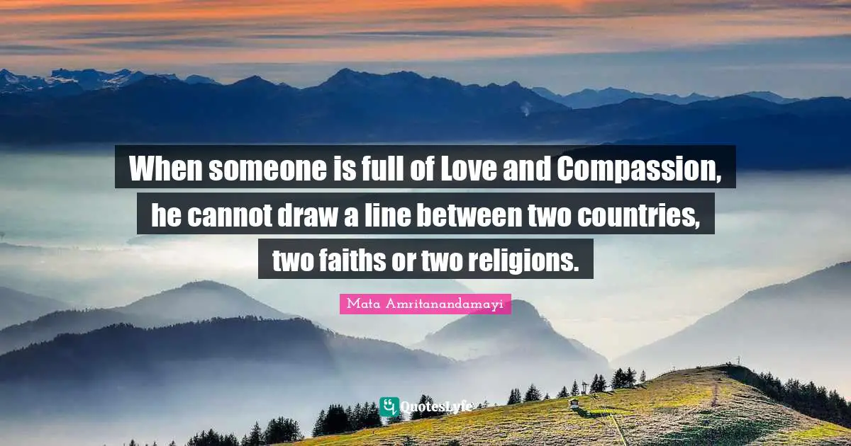 When someone is full of Love and Compassion, he cannot draw a line between two countries, two faiths or two religions.