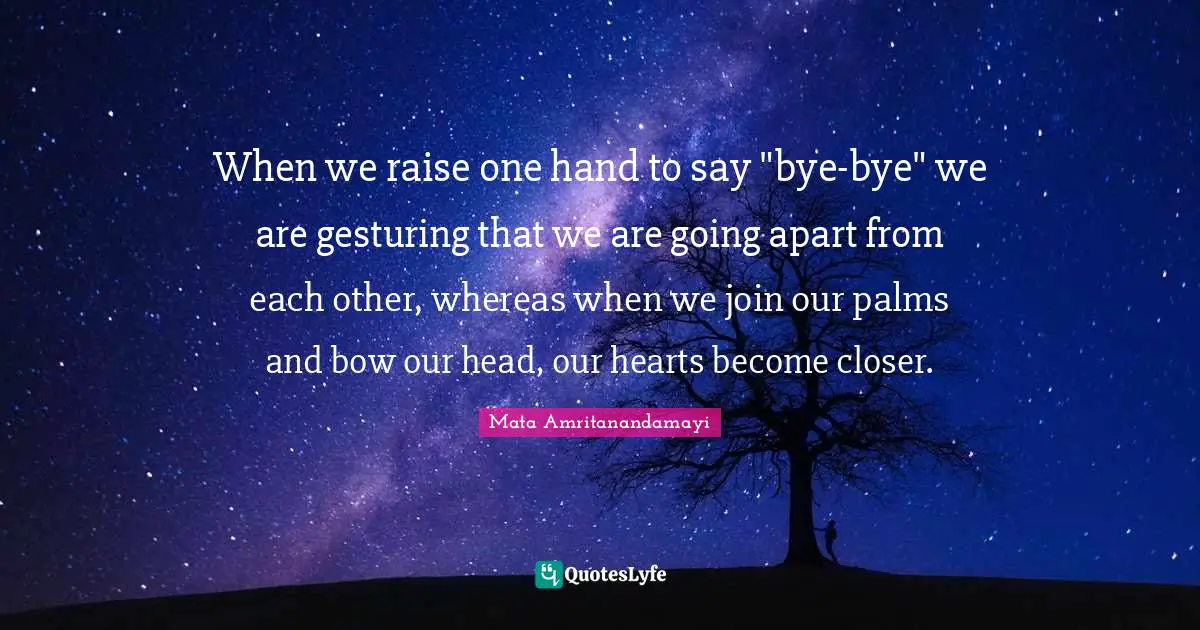 Bye Quotes: "When we raise one hand to say "bye-bye" we are gesturing that we are going apart from each other, whereas when we join our palms and bow our head, our hearts become closer."