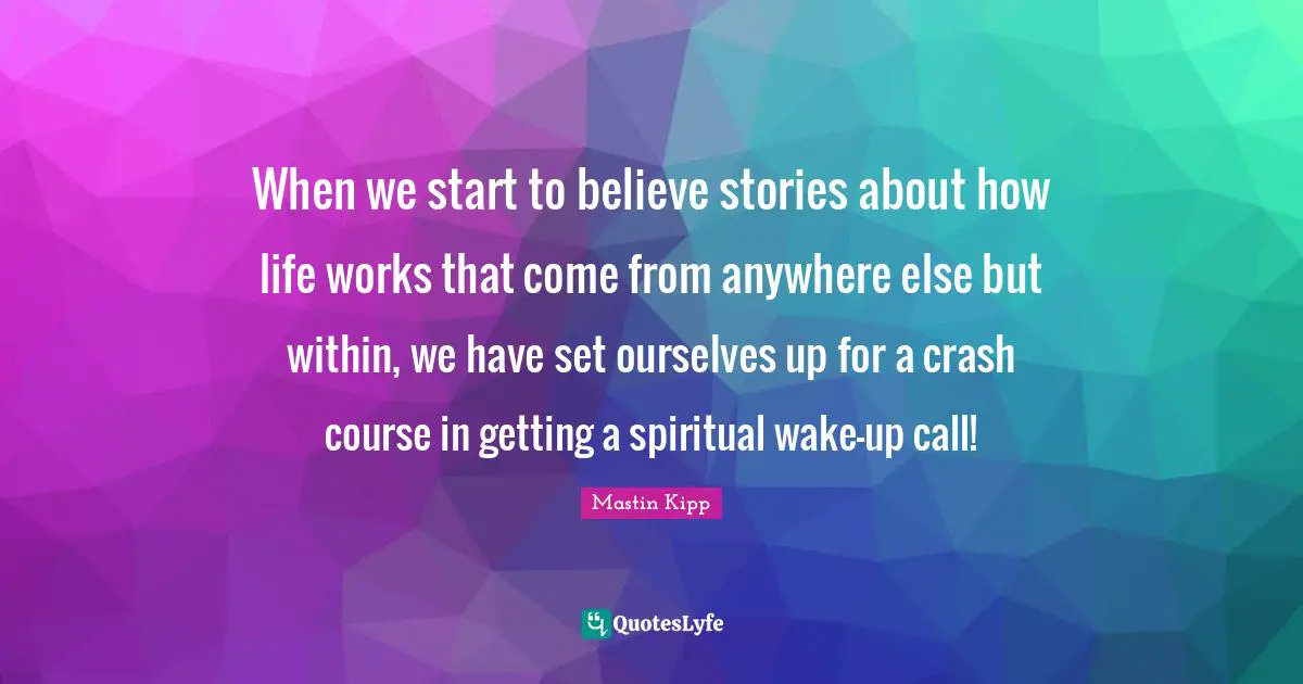 Mastin Kipp Quotes: "When we start to believe stories about how life works that come from anywhere else but within, we have set ourselves up for a crash course in getting a spiritual wake-up call!"