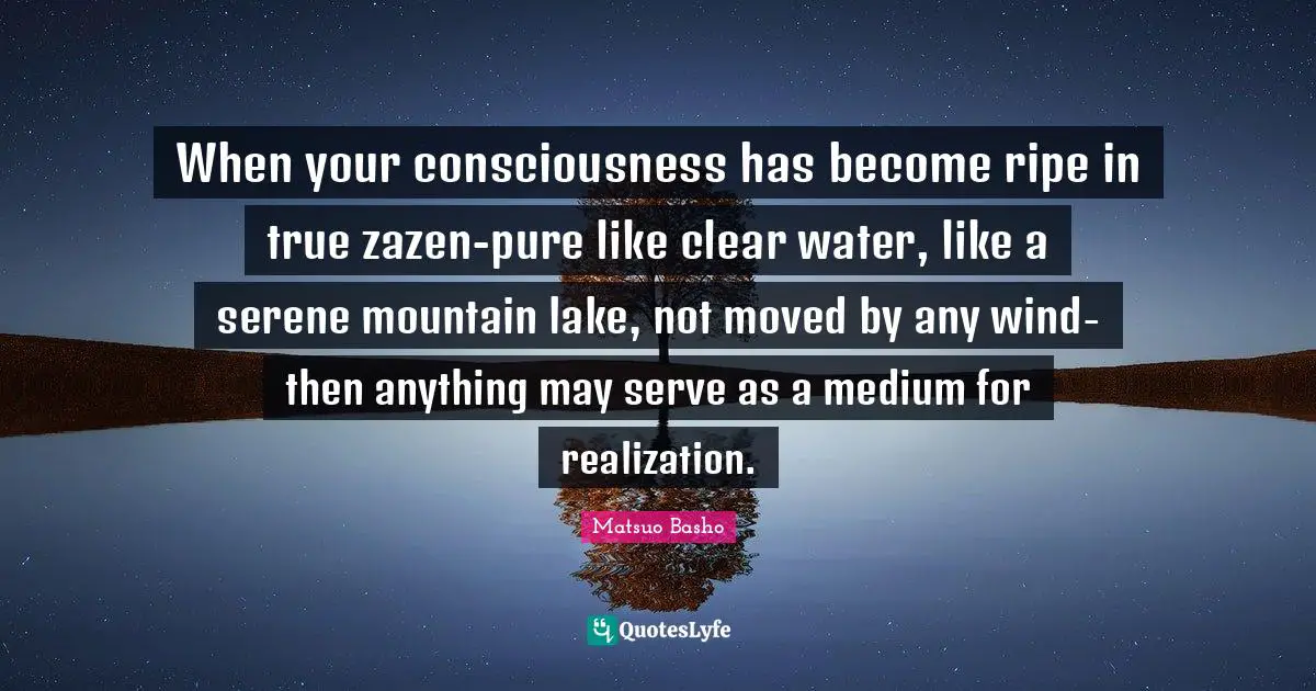 Matsuo Basho Quotes: "When your consciousness has become ripe in true zazen-pure like clear water, like a serene mountain lake, not moved by any wind-then anything may serve as a medium for realization."