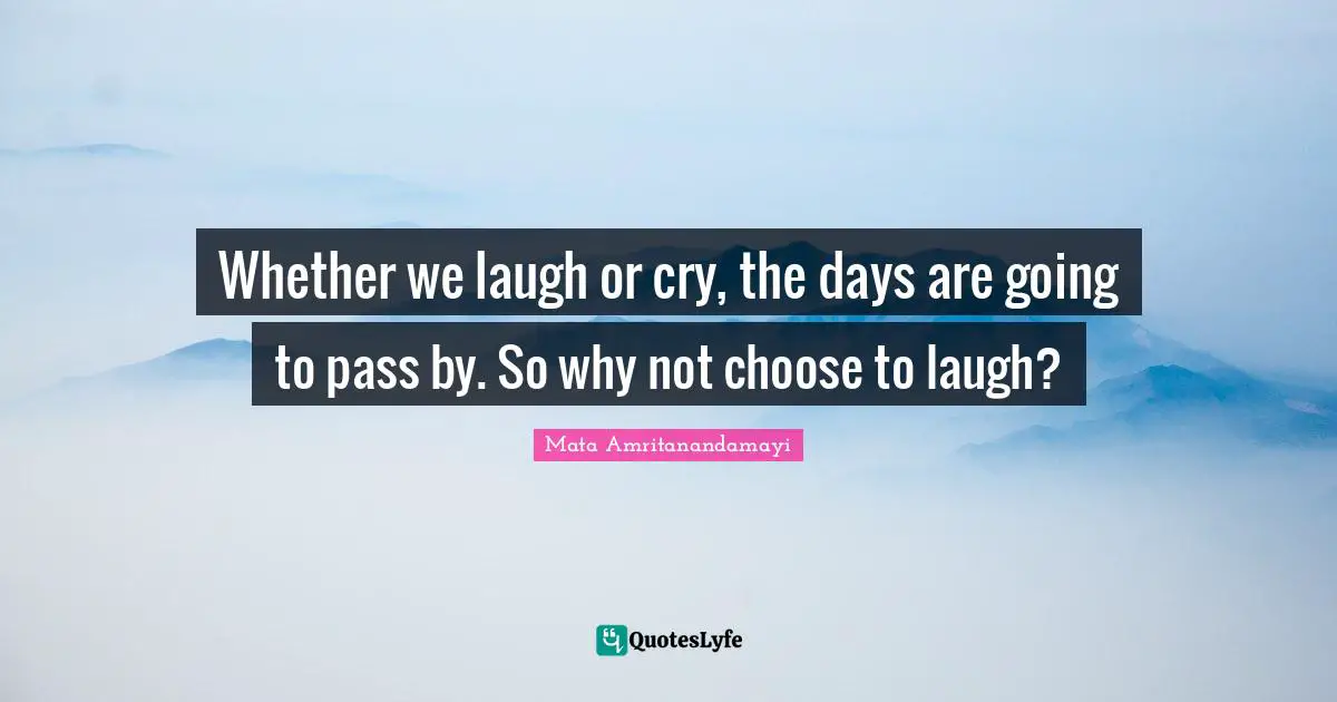 Whether we laugh or cry, the days are going to pass by. So why not choose to laugh?