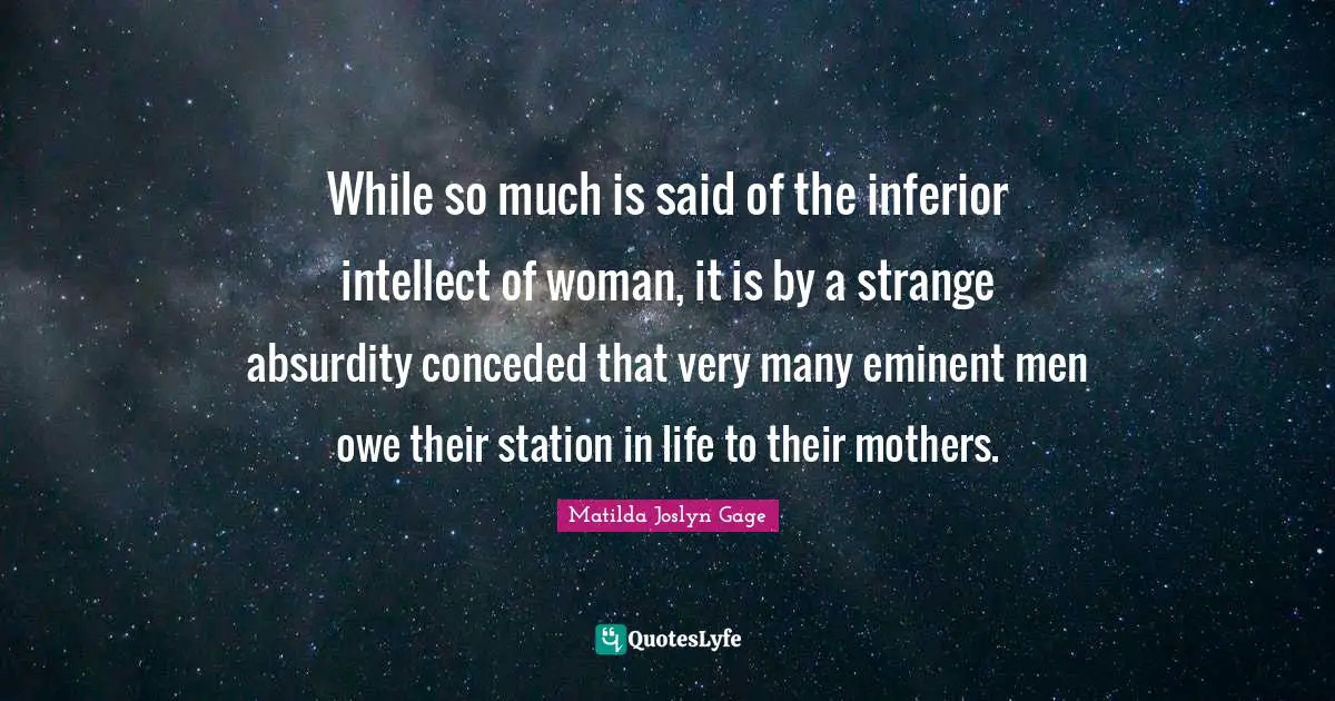 Matilda Joslyn Gage Quotes: "While so much is said of the inferior intellect of woman, it is by a strange absurdity conceded that very many eminent men owe their station in life to their mothers."