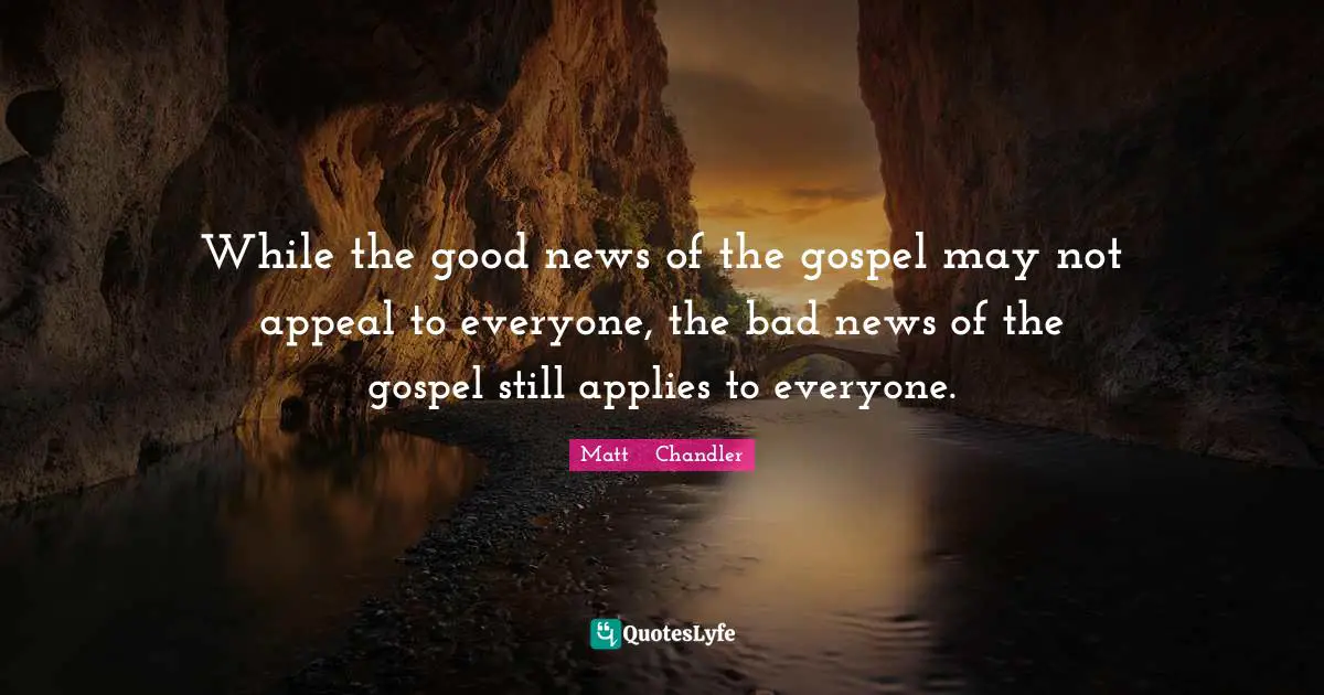 Matt      Chandler Quotes: "While the good news of the gospel may not appeal to everyone, the bad news of the gospel still applies to everyone."