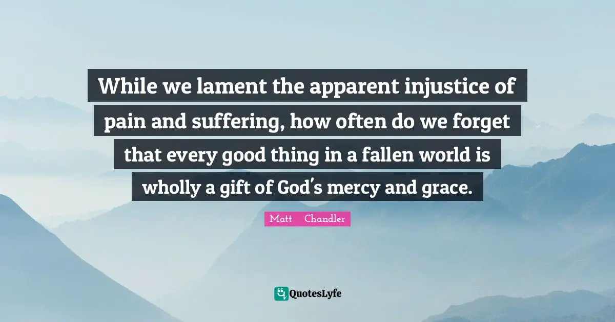 Matt      Chandler Quotes: "While we lament the apparent injustice of pain and suffering, how often do we forget that every good thing in a fallen world is wholly a gift of God's mercy and grace."