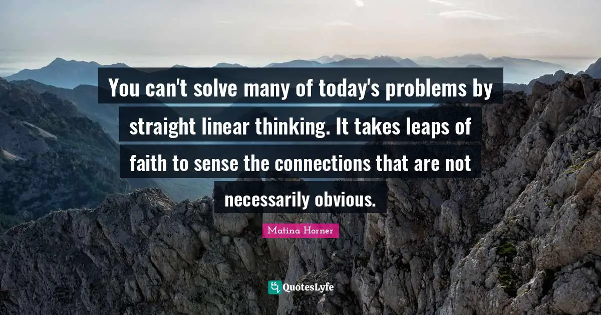 You can't solve many of today's problems by straight linear thinking. It takes leaps of faith to sense the connections that are not necessarily obvious.