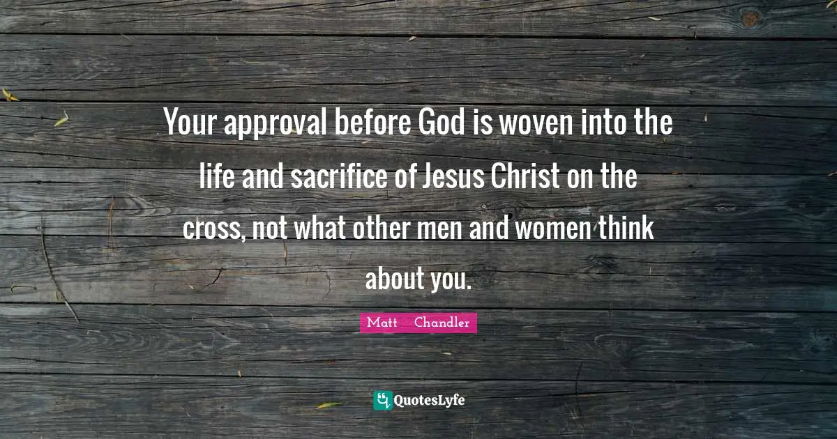 Matt      Chandler Quotes: "Your approval before God is woven into the life and sacrifice of Jesus Christ on the cross, not what other men and women think about you."