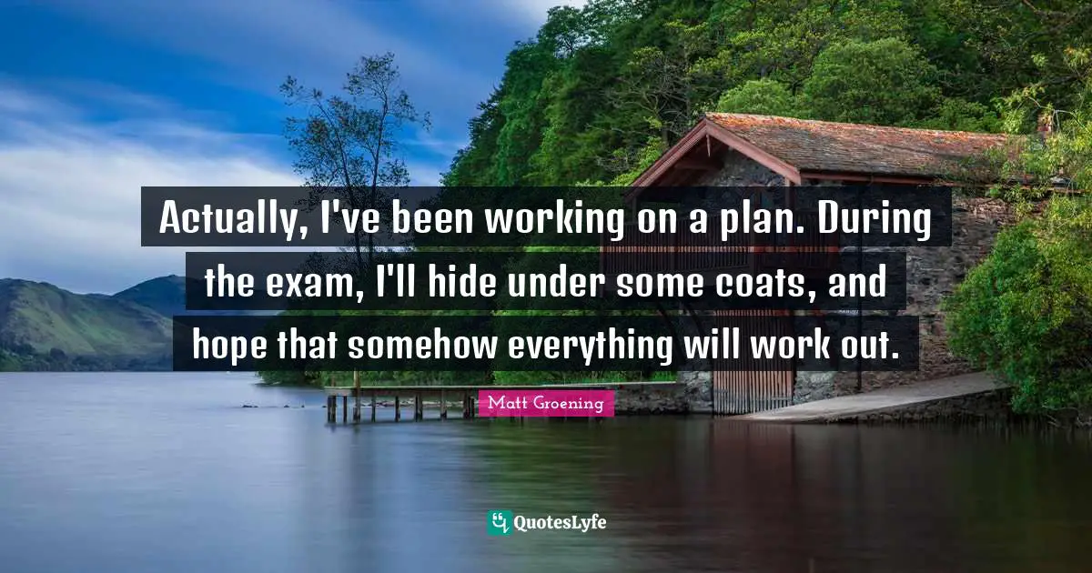 Actually, I've been working on a plan. During the exam, I'll hide under some coats, and hope that somehow everything will work out.