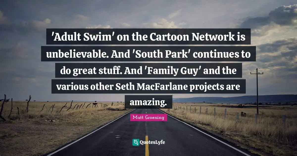 'Adult Swim' on the Cartoon Network is unbelievable. And 'South Park' continues to do great stuff. And 'Family Guy' and the various other Seth MacFarlane projects are amazing.