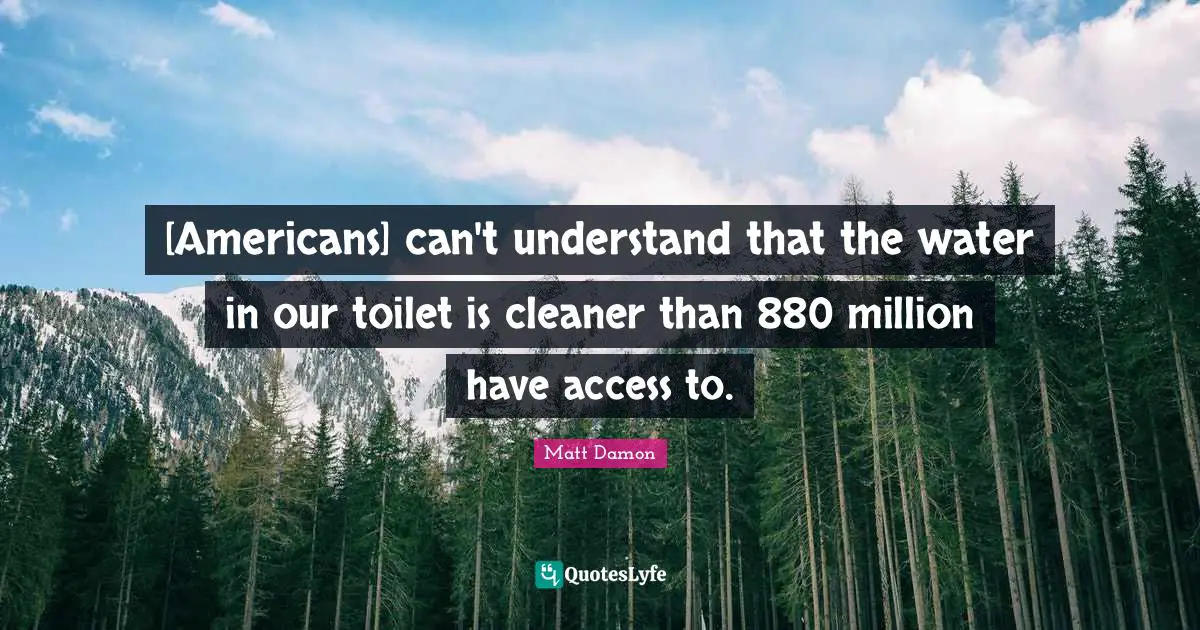 Matt Damon Quotes: "[Americans] can't understand that the water in our toilet is cleaner than 880 million have access to."