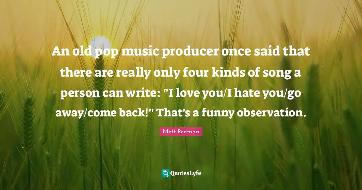 Pop Music Quotes: "An old pop music producer once said that there are really only four kinds of song a person can write: "I love you/I hate you/go away/come back!" That's a funny observation."