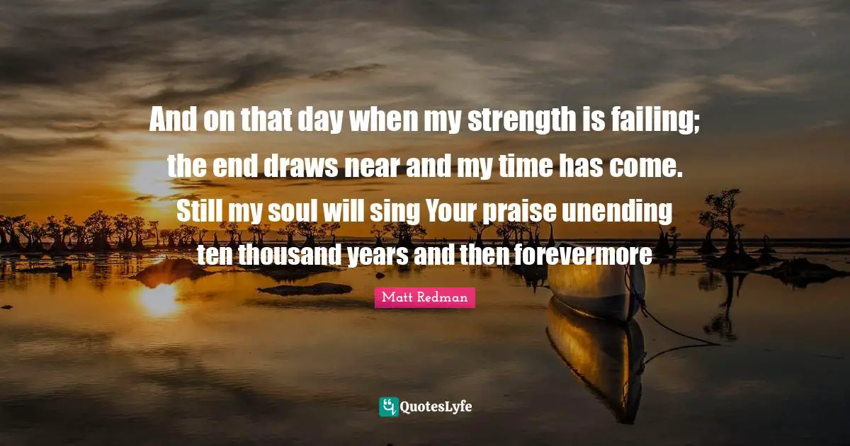 And on that day when my strength is failing; the end draws near and my time has come. Still my soul will sing Your praise unending ten thousand years and then forevermore