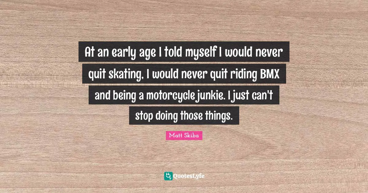 At an early age I told myself I would never quit skating, I would never quit riding BMX and being a motorcycle junkie. I just can't stop doing those things.