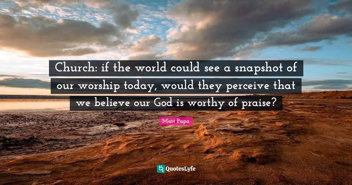 Church: if the world could see a snapshot of our worship today, would they perceive that we believe our God is worthy of praise?