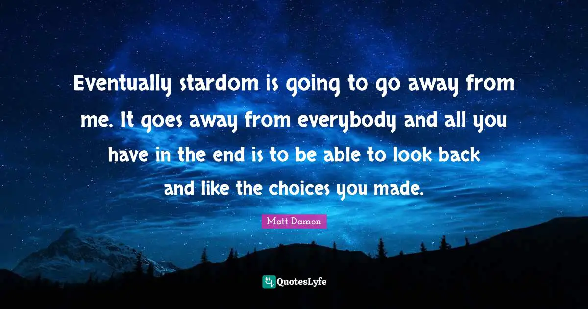Matt Damon Quotes: "Eventually stardom is going to go away from me. It goes away from everybody and all you have in the end is to be able to look back and like the choices you made."