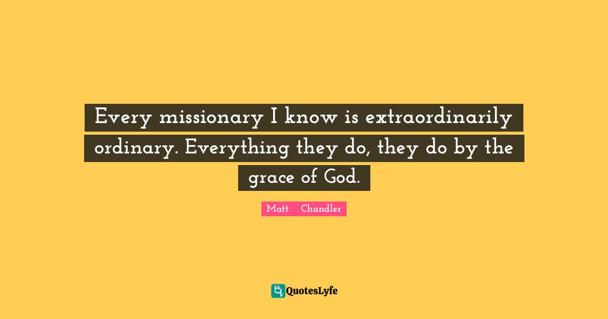 Matt      Chandler Quotes: "Every missionary I know is extraordinarily ordinary. Everything they do, they do by the grace of God."