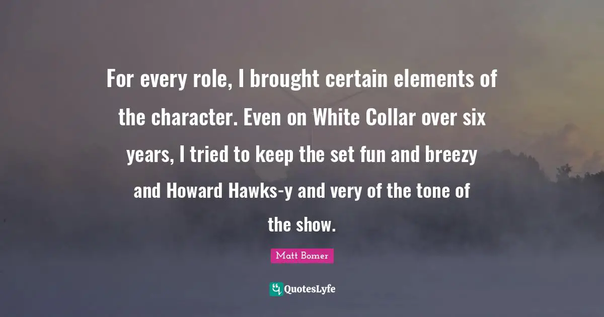 For every role, I brought certain elements of the character. Even on White Collar over six years, I tried to keep the set fun and breezy and Howard Hawks-y and very of the tone of the show.